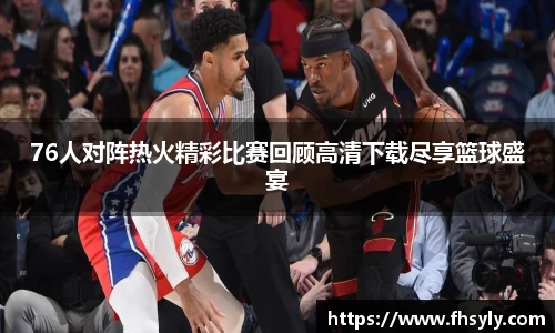 76人对阵热火精彩比赛回顾高清下载尽享篮球盛宴
