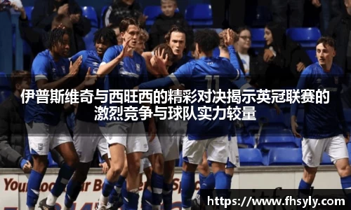 伊普斯维奇与西旺西的精彩对决揭示英冠联赛的激烈竞争与球队实力较量